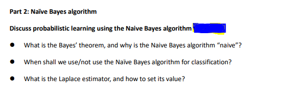 Part 2: Naïve Bayes algorithm
Discuss probabilistic learning using the Naive Bayes algorithm
What is the Bayes' theorem, and why is the Naive Bayes algorithm “naive"?
When shall we use/not use the Naīve Bayes algorithm for classification?
What is the Laplace estimator, and how to set its value?
