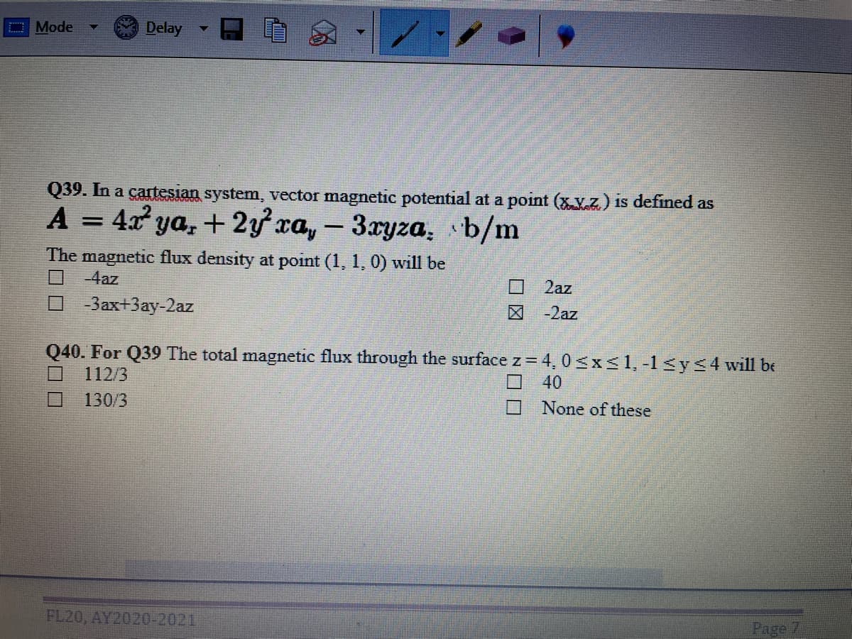 O Mode
Delay
Q39. In a cartesian system, vector magnetic potential at a point (xV.z) is defined as
A = 4x ya, + 2y xa, - 3xyza, b/m
%3D
|
The magnetic flux density at point (1, 1, 0) will be
-4az
2az
-3ax+3ay-2az
-2az
Q40. For Q39 The total magnetic flux through the surface z = 4, 0<xs1, -1 <y<4will be
112/3
40
130/3
None of these
FL20, AY2020-2021
Page
口図
ン□□
