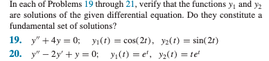 In each of Problems 19 through 21, verify that the functions y₁ and y₂
are solutions of the given differential equation. Do they constitute a
fundamental set of solutions?
19. y" +4y=0; y₁(t) = cos(21), y2(t) = sin(21)
20. y"-2y+y=0; y₁(t)=e', y₂(t) = tel