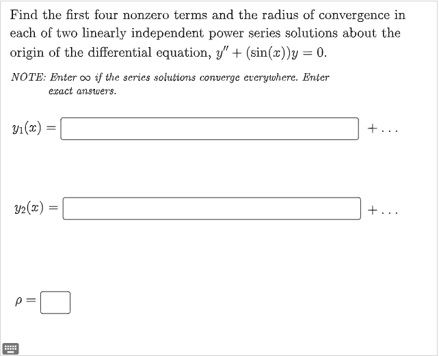 Find the first four nonzero terms and the radius of convergence in
each of two linearly independent power series solutions about the
origin of the differential equation, y" + (sin(x))y = 0.
NOTE: Enter oo if the series solutions converge everywhere. Enter
exact answers.
Y₁(x)=
Y₂(x) =
p=
||
****
=
=
+..
+..