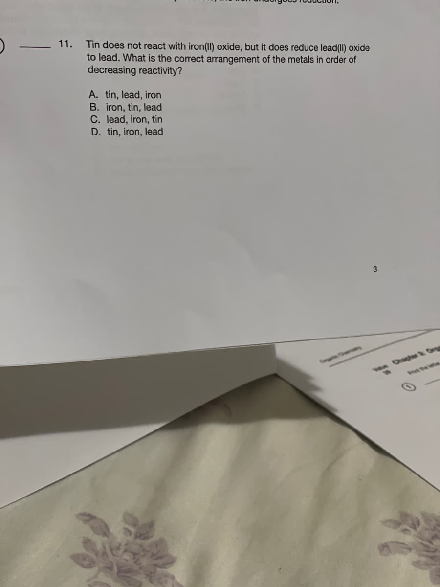 )
-
11.
Tin does not react with iron(II) oxide, but it does reduce lead(II) oxide
to lead. What is the correct arrangement of the metals in order of
decreasing reactivity?
A. tin, lead, iron
B. iron, tin, lead
C. lead, iron, tin
D. tin, iron, lead
3