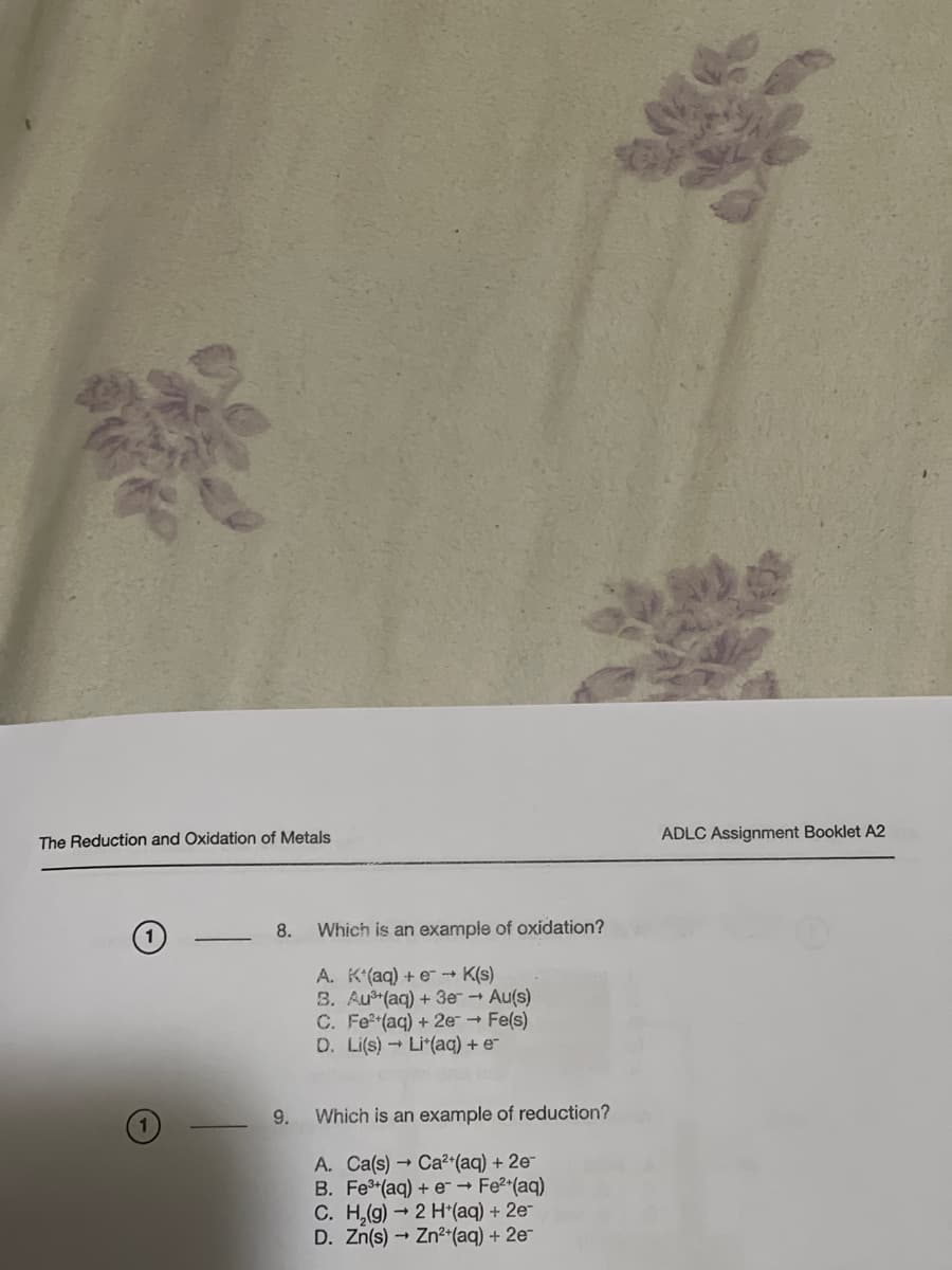 The Reduction and Oxidation of Metals
8.
9.
Which is an example of oxidation?
A. K*(aq) + e →→ K(s)
8. Au³(aq) + 3e → Au(s)
C. Fe²+(aq) + 2e → Fe(s)
D. Li(s) Lit(aq) + e
Which is an example of reduction?
A. Ca(s) Ca²+(aq) + 2e-
B. Fe³+ (aq) + e → Fe²+ (aq)
C. H₂(g) → 2 H+(aq) + 2e-
D. Zn(s) → Zn²+ (aq) + 2e-
ADLC Assignment Booklet A2