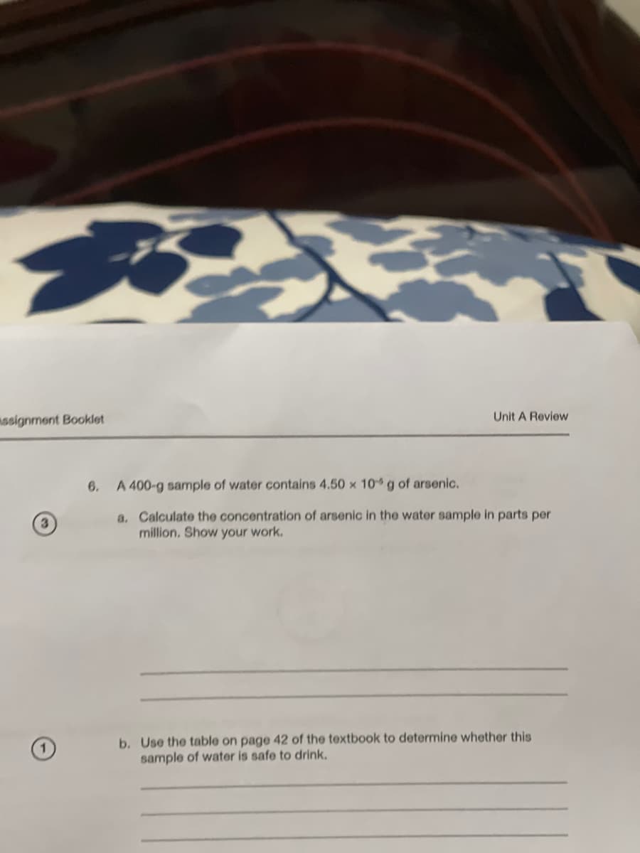 B
assignment Booklet
Unit A Review
6. A 400-g sample of water contains 4.50 x 10 g of arsenic.
a. Calculate the concentration of arsenic in the water sample in parts per
million. Show your work.
b. Use the table on page 42 of the textbook to determine whether this
sample of water is safe to drink.