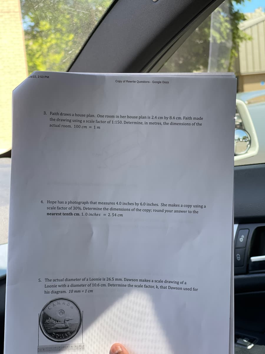 /8/22, 2:53 PM
Copy of Rewrite Questions - Google Docs
3. Faith draws a house plan. One room in her house plan is 2.4 cm by 8.4 cm. Faith made
the drawing using a scale factor of 1:150. Determine, in metres, the dimensions of the
actual room. 100 cm = 1 m
4. Hope has a photograph that measures 4.0 inches by 6.0 inches. She makes a copy using a
scale factor of 30%. Determine the dimensions of the copy; round your answer to the
nearest tenth cm. 1.0 inches = 2.54 cm
5. The actual diameter of a Loonie is 26.5 mm. Dawson makes a scale drawing of a
Loonie with a diameter of 10.6 cm. Determine the scale factor, k, that Dawson used for
his diagram. 10 mm = 1 cm
CANA
Antak
0₂