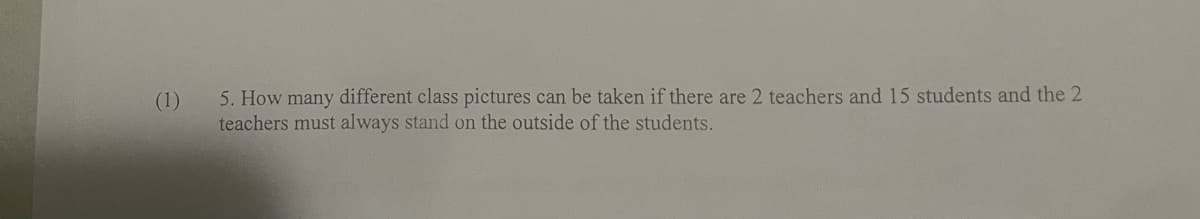 (1)
5. How many different class pictures can be taken if there are 2 teachers and 15 students and the 2
teachers must always stand on the outside of the students.