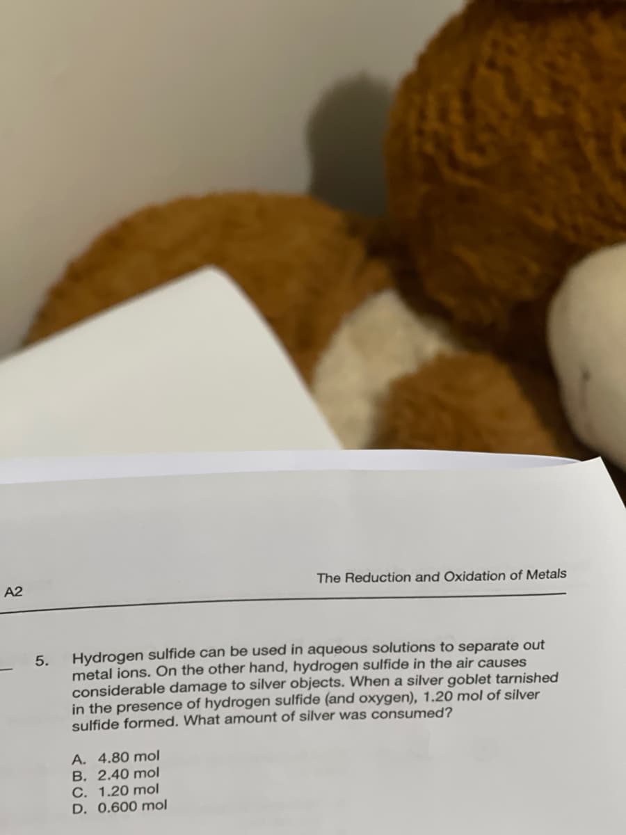 A2
5.
The Reduction and Oxidation of Metals
Hydrogen sulfide can be used in aqueous solutions to separate out
metal ions. On the other hand, hydrogen sulfide in the air causes
considerable damage to silver objects. When a silver goblet tarnished
in the presence of hydrogen sulfide (and oxygen), 1.20 mol of silver
sulfide formed. What amount of silver was consumed?
A. 4.80 mol
B. 2.40 mol
C. 1.20 mol
D. 0.600 mol