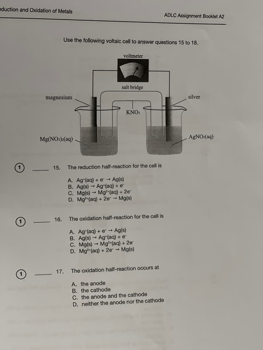 eduction and Oxidation of Metals
O
1
magnesium
Mg(NO3)2(aq)
15.
16.
Use the following voltaic cell to answer questions 15 to 18.
17.
voltmeter
salt bridge
KNO3
The reduction half-reaction for the cell is
A. Ag+(aq) + e- → Ag(s)
B. Ag(s)→ Ag+(aq) + e
C. Mg(s)→ Mg2+ (aq) + 2e-
D. Mg2+ (aq) + 2e- → Mg(s)
The oxidation half-reaction for the cell is
A. Ag+(aq) + e → Ag(s)
B. Ag(s)→ Ag+(aq) + e
C. Mg(s)→ Mg2+ (aq) + 2e-
D. Mg2+(aq) + 2e → Mg(s)
The oxidation half-reaction occurs at
ADLC Assignment Booklet A2
A. the anode
B. the cathode
C. the anode and the cathode
D. neither the anode nor the cathode
silver
AgNO3(aq)