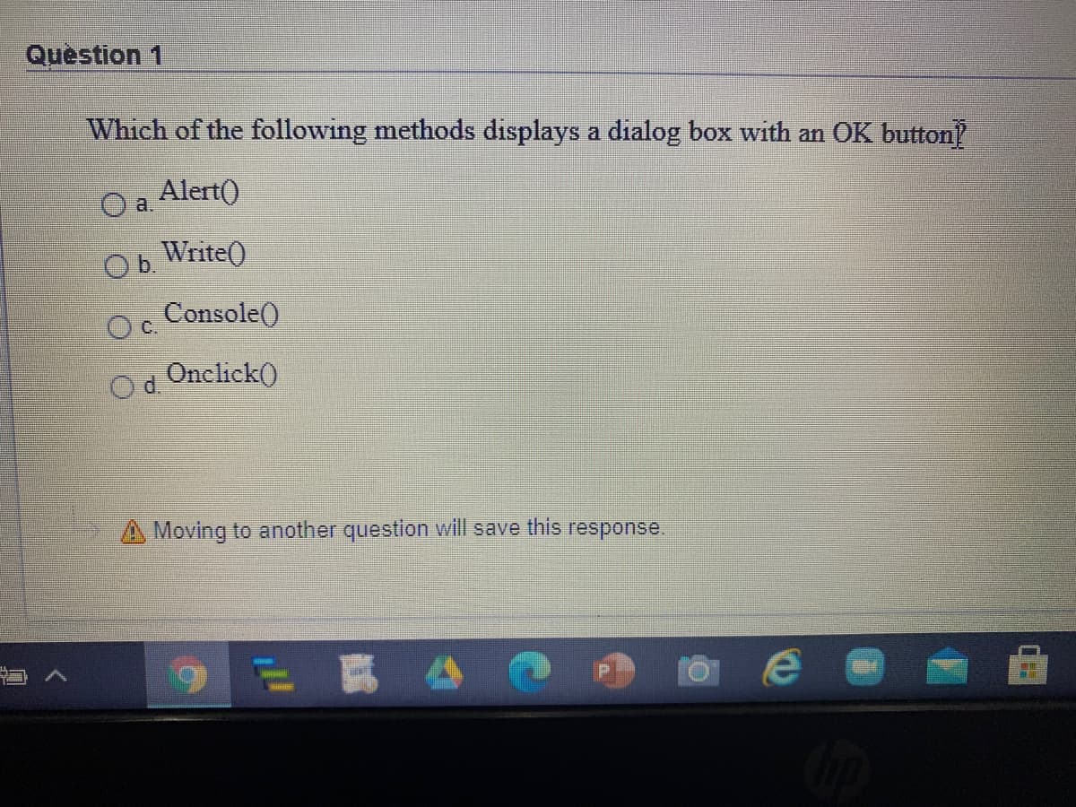 Quèstion 1
Which of the following methods displays a dialog box with an OK button
O a.
Alert()
Ob.
Write()
Oc.
Console()
Od
Onclick()
A Moving to another question will save this response.
ERA
