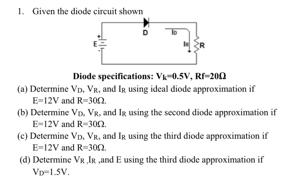 1. Given the diode circuit shown
ID
IR
Diode specifications: Vk=0.5V, Rf=200
(a) Determine VD, VR, and Ir using ideal diode approximation if
E=12V and R=309.
(b) Determine VD, VR, and Ir using the second diode approximation if
E=12V and R=309.
(c) Determine VD, VR, and Ir using the third diode approximation if
E=12V and R=309.
(d) Determine VR, IR,and E using the third diode approximation if
VD=1.5V.