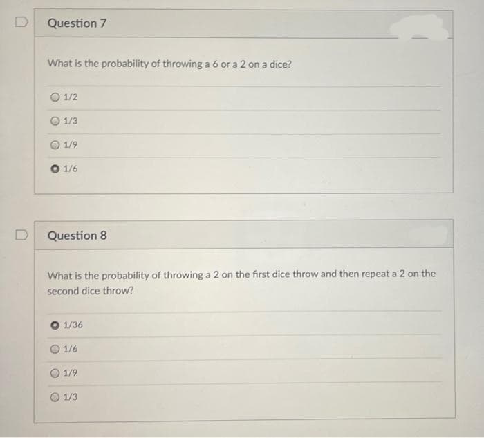 Question 7
What is the probability of throwing a 6 or a 2 on a dice?
1/2
O 1/3
1/9
1/6
D
Question 8
What is the probability of throwing a 2 on the first dice throw and then repeat a 2 on the
second dice throw?
O 1/36
1/6
O 1/9
1/3
