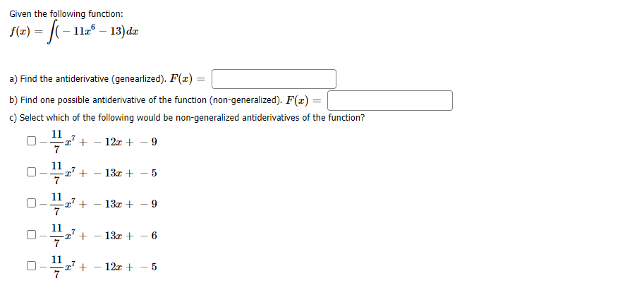 Given the following function:
f(x) = |(- 11a° – 13) dæ
a) Find the antiderivative (genearlized). F(x) =
b) Find one possible antiderivative of the function (non-generalized). F(x) =
c) Select which of the following would be non-generalized antiderivatives of the function?
11
x' +
7
12x +
9
11
-2' +
13x + - 5
11
-77 +
7
13x + - 9
-
11
z' +
13х +
6.
11
-x' +
7
- 12x + - 5
