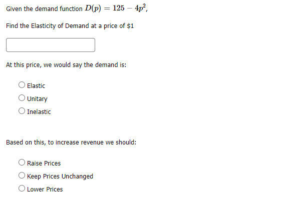 Given the demand function D(p)
= 125 – 4p?,
Find the Elasticity of Demand at a price of $1
At this price, we would say the demand is:
Elastic
Unitary
O Inelastic
Based on this, to increase revenue we should:
Raise Prices
Keep Prices Unchanged
O Lower Prices
