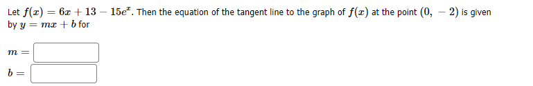 Let f(x) = 6x + 13 – 15e". Then the equation of the tangent line to the graph of f(x) at the point (0, – 2) is given
by y = mx +b for
m =
b =
