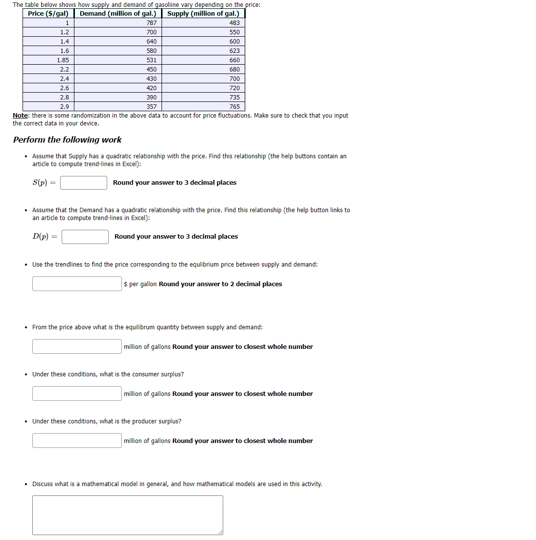 The table below shows how supply and demand of gasoliine vary depending on the price:
Demand (million of gal.)
Price ($/gal)
Supply (million of gal.)
1
787
483
1.2
700
550
1.4
640
600
1.6
580
623
1.85
531
660
2.2
450
680
2.4
430
700
2.6
420
720
2.8
390
735
2.9
357
765
Note: there is some randomization in the above data to account for price fluctuations. Make sure to check that you input
the correct data in your device.
Perform the following work
• Assume that Supply has a quadratic relationship with the price. Find this relationship (the help buttons contain an
article to compute trend-lines in Excel):
S(p) =
Round your answer to 3 decimal places
• Assume that the Demand has a quadratic relationship with the price. Find this relationship (the help button links to
an article to compute trend-lines in Excel):
D(p) =
Round your answer to 3 decimal places
Use the trendlines to find the price corresponding to the equlibrium price between supply and demand:
$ per gallon Round your answer to 2 decimal places
• From the price above what is the equilibrum quantity between supply and demand:
million of gallons Round your answer to closest whole number
• Under these conditions, what is the consumer surplus?
million of gallons Round your answer to closest whole number
• Under these conditions, what is the producer surplus?
million of gallons Round your answer to closest whole number
Discuss what is a mathematical model in general, and how mathematical models are used in this activity.
