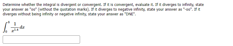 Determine whether the integral is divergent or convergent. If it is convergent, evaluate it. If it diverges to infinity, state
your answer as "oo" (without the quotation marks). If it diverges to negative infinity, state your answer as "-o0". If it
diverges without being infinity or negative infinity, state your answer as "DNE".
.8
1
da
g14
