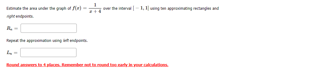 Estimate the area under the graph of f(x) =
1
over the interval [– 1, 1] using ten approximating rectangles and
z +4
right endpoints.
R, =
Repeat the approximation using left endpoints.
Ln =
Round answers to 4 places. Remember not to round too early in your calculations.
