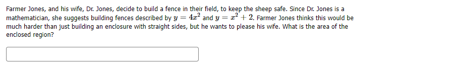 Farmer Jones, and his wife, Dr. Jones, decide to build a fence in their field, to keep the sheep safe. Since Dr. Jones is a
mathematician, she suggests building fences described by y = 4x² and y = x² + 2. Farmer Jones thinks this would be
much harder than just building an enclosure with straight sides, but he wants to please his wife. What is the area of the
enclosed region?