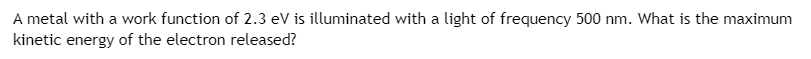 ### Photoelectric Effect Problem

A metal with a work function of 2.3 eV is illuminated with light of frequency 500 nm. What is the maximum kinetic energy of the electron released?

**Explanation:**
- **Work Function (Φ):** The minimum energy needed to remove an electron from the surface of a metal. It is given here as 2.3 eV.
- **Wavelength (λ):** The distance between successive peaks of a wave. The wavelength of the illuminating light is 500 nm (nanometers).

**Solution Approach:**
1. **Convert Wavelength to Frequency:**
   - Use the formula \( c = \lambda \nu \) where \( c \) is the speed of light (\( 3 \times 10^8 \) m/s), \( \lambda \) is the wavelength, and \( \nu \) is the frequency.
   
2. **Calculate Photon Energy (E):**
   - Use the formula \( E = h\nu \) where \( h \) is Planck's constant (\( 6.626 \times 10^{-34} \) Js) and \( \nu \) is the frequency.
   
3. **Determine Maximum Kinetic Energy (KE_max):**
   - \( KE_{max} = E - \Phi \)

In detailed steps:

1. Convert the wavelength (λ) to meters:
   \[
   \lambda = 500 \, \text{nm} = 500 \times 10^{-9} \, \text{m}
   \]

2. Calculate the frequency (\( \nu \)) of the light:
   \[
   \nu = \frac{c}{\lambda} = \frac{3.0 \times 10^8 \, \text{m/s}}{500 \times 10^{-9} \, \text{m}} = 6.0 \times 10^{14} \, \text{Hz}
   \]

3. Calculate the energy of the photon (E):
   \[
   E = h\nu = 6.626 \times 10^{-34} \, \text{Js} \times 6.0 \times 10^{14} \, \text{Hz} = 3.976 \times 10^{-19} \, \text{J}
   \]
   Converting this energy to electron