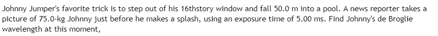 ### Johnny Jumper's Free Fall and de Broglie Wavelength Calculation

**Scenario:**

Johnny Jumper's favorite trick is to step out of his 16th-story window and fall 50.0 m into a pool. A news reporter takes a picture of 75.0-kg Johnny just before he makes a splash, using an exposure time of 5.00 ms. Find Johnny’s de Broglie wavelength at this moment.

**Calculation Steps:**

1. **Determine Johnny's Velocity Before Impact:**
   - Use the equation for free fall to determine the velocity (v) just before impact.
   \[
   v = \sqrt{2 \cdot g \cdot h}
   \]
   - \(g = 9.81 \, \text{m/s}^2\) (acceleration due to gravity)
   - \(h = 50.0 \, \text{m}\)
   \[
   v = \sqrt{2 \cdot 9.81 \, \text{m/s}^2 \cdot 50.0 \, \text{m}} = \sqrt{981} \approx 31.3 \, \text{m/s}
   \]

2. **Calculate de Broglie Wavelength:**
   - The de Broglie wavelength (\(\lambda\)) can be calculated using the formula:
   \[
   \lambda = \frac{h}{p}
   \]
   - where \(h\) is Planck’s constant (\(6.626 \times 10^{-34} \, \text{Js}\)) and \(p\) is momentum.
   - Momentum \(p\) is given by:
   \[
   p = m \cdot v
   \]
   - \(m = 75.0 \, \text{kg}\)
   \[
   p = 75.0 \, \text{kg} \times 31.3 \, \text{m/s} \approx 2347.5 \, \text{kg} \cdot \text{m/s}
   \]
   - Therefore, the de Broglie wavelength is:
   \[
   \lambda = \frac{6.626 \times 10^{-34} \, \text{Js}}{2347.5 \, \text{kg} \cd