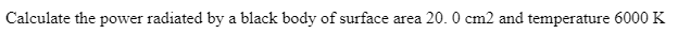 ### Problem Statement: Calculating Power Radiated by a Black Body

**Question:**

Calculate the power radiated by a black body with a surface area of 20.0 cm² and a temperature of 6000 K.

---

#### Explanation:

To calculate the power radiated by a black body, we use the Stefan-Boltzmann law, which states:

\[ P = \sigma A T^4 \]

where:
- \( P \) is the power radiated (in watts),
- \( \sigma \) is the Stefan-Boltzmann constant, approximately \( 5.67 \times 10^{-8} \, \text{W} \cdot \text{m}^{-2} \cdot \text{K}^{-4} \),
- \( A \) is the surface area of the black body (in square meters),
- \( T \) is the temperature of the black body (in kelvins).

To solve this problem:

1. **Convert the surface area to square meters:**

\[
20.0 \, \text{cm}^2 = 20.0 \times 10^{-4} \, \text{m}^2 = 0.002 \, \text{m}^2
\]

2. **Use the Stefan-Boltzmann law:**

\[
P = (5.67 \times 10^{-8} \, \text{W} \cdot \text{m}^{-2} \cdot \text{K}^{-4}) \cdot (0.002 \, \text{m}^2) \cdot (6000 \, \text{K})^4
\]

3. **Compute the power:**

\[
P = (5.67 \times 10^{-8}) \cdot 0.002 \cdot (1.296 \times 10^{15}) \, \text{W}
\]
\[
P = 1.47 \times 10^{7} \, \text{W}
\]

Thus, the power radiated by the black body is \( 1.47 \times 10^{7} \, \text{W} \).

This calculation demonstrates the substantial power output possible when a black body is at a high temperature, such as 6000 K.