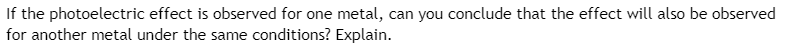 ### Photoelectric Effect and Different Metals

**Question:** If the photoelectric effect is observed for one metal, can you conclude that the effect will also be observed for another metal under the same conditions? Explain.

**Explanation:**

The photoelectric effect refers to the phenomenon where light shining on a metal surface ejects electrons from that surface. Whether this effect is observed depends on the wavelength (or frequency) of the light and the type of metal.

Each metal has a characteristic called the "work function," which is the minimum energy required to eject an electron. If the energy of the incident light (determined by its frequency) is greater than the work function of the metal, the photoelectric effect will occur. 

Different metals have different work functions. Therefore, if the photoelectric effect is observed for one metal under certain conditions (e.g., a specific light wavelength or intensity), this does not necessarily mean that the effect will also be observed for another metal under the same conditions. Whether the new metal exhibits the photoelectric effect depends on whether the energy of the light exceeds the work function of that particular metal.

For example, if you observe the photoelectric effect in cesium with a particular wavelength of light, you may not observe it in zinc using the same light, because zinc has a higher work function compared to cesium.

In summary, while the observation of the photoelectric effect in one metal does indicate that the light’s energy is sufficient to overcome the work function for that metal, the same conclusion cannot be directly extended to another metal without considering its work function relative to the light's energy.