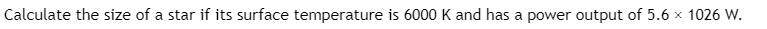 **Question:**

Calculate the size of a star if its surface temperature is 6000 K and it has a power output of \( 5.6 \times 10^{26} \) W.

---

**Explanation:**

This question involves determining the radius of a star based on its surface temperature and power output, also known as luminosity. The relationship between these quantities is given by the Stefan-Boltzmann Law, which states:

\[ L = 4 \pi R^2 \sigma T^4 \]

Where:
- \( L \) is the luminosity (or power output) of the star.
- \( R \) is the radius of the star.
- \( \sigma \) is the Stefan-Boltzmann constant (\( \sigma = 5.67 \times 10^{-8} \, \text{W m}^{-2} \, \text{K}^{-4} \)).
- \( T \) is the surface temperature of the star in Kelvin.

Given:
- \( L = 5.6 \times 10^{26} \) W
- \( T = 6000 \) K

Rearranging the Stefan-Boltzmann equation to solve for \( R \):

\[ R = \sqrt{\frac{L}{4 \pi \sigma T^4}} \]

By substituting the given values into the equation, you can find the radius \( R \) of the star.