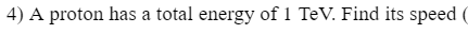 4) A proton has a total energy of 1 TeV. Find its speed (