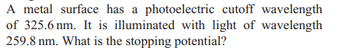 A metal surface has a photoelectric cutoff wavelength
of 325.6 nm. It is illuminated with light of wavelength
259.8 nm. What is the stopping potential?