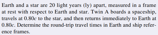 Earth and a star are 20 light years (ly) apart, measured in a frame
at rest with respect to Earth and star. Twin A boards a spaceship,
travels at 0.80c to the star, and then returns immediately to Earth at
0.80c. Determine the round-trip travel times in Earth and ship refer-
ence frames.