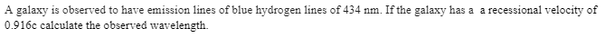 A galaxy is observed to have emission lines of blue hydrogen lines of 434 nm. If the galaxy has a a recessional velocity of
0.916c calculate the observed wavelength.