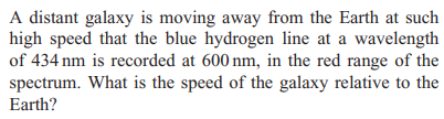 A distant galaxy is moving away from the Earth at such
high speed that the blue hydrogen line at a wavelength
of 434 nm is recorded at 600 nm, in the red range of the
spectrum. What is the speed of the galaxy relative to the
Earth?