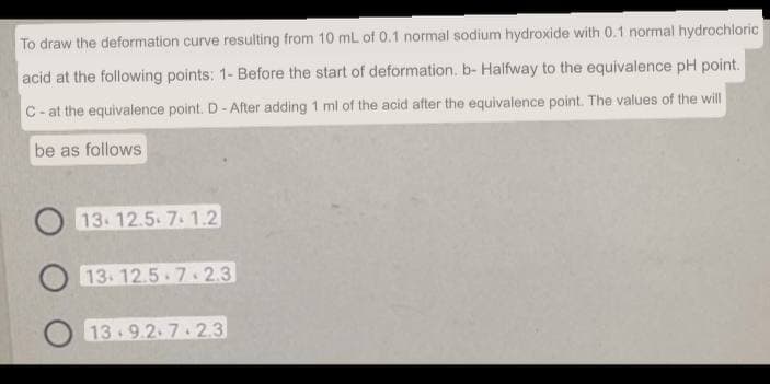 To draw the deformation curve resulting from 10 mL of 0.1 normal sodium hydroxide with 0.1 normal hydrochloric
acid at the following points: 1- Before the start of deformation. b- Halfway to the equivalence pH point.
C-at the equivalence point. D - After adding 1 ml of the acid after the equivalence point. The values of the will
be as follows
O13-12.5.7.1.2
13.12.5-7.2.3
13.9.2.7-23