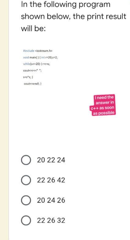 In the following program
shown below, the print result
will be:
#include <iostream.h>
void main() { int r=20,s=2;
while(s<=20) {rures;
couteerce" "
SUS";}
cout<<endl; }
I need the
answer in
C++ as soon
as possible
O 20 22 24
O22 26 42
O20 24 26
22 26 32