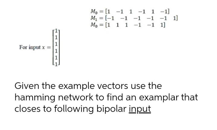 Mo = [1 -1 1 -1 1 -1]
M = [-1 -1 -1 -1 -1 1]
Mo = [1 1 1 -1 -1
%3D
1]
1
For input x
1
Given the example vectors use the
hamming network to find an examplar that
closes to following bipolar input
