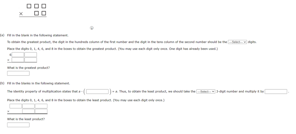 (a) Fill in the blank in the following statement.
To obtain the greatest product, the digit in the hundreds column of the first number and the digit in the tens column of the second number should be the ---Select--- v digits.
Place the digits 0, 1, 4, 6, and 8 in the boxes to obtain the greatest product. (You may use each digit only once. One digit has already been used.)
What is the greatest product?
(b) Fill in the blanks in the following statement.
The identity property of multiplication states that a ·
= a. Thus, to obtain the least product, we should take the
-Select---
3-digit number and multiply it by
Place the digits 0, 1, 4, 6, and 8 in the boxes to obtain the least product. (You may use each digit only once.)
What is the least product?
