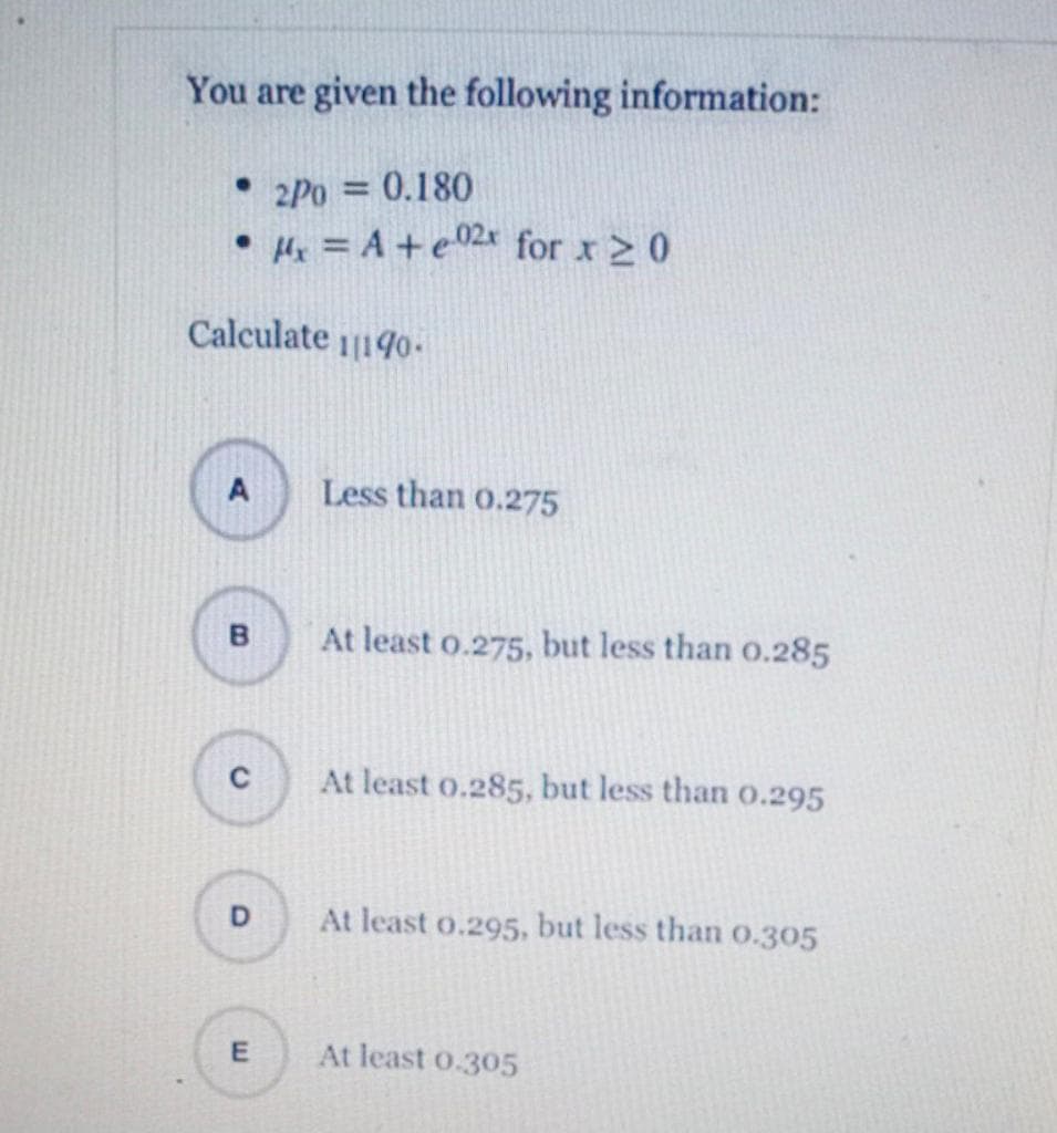 You are given the following information:
• 2Po = 0.180
• H = A +e02x for x 2 0
Calculate 1140-
A
Less than o.275
B
At least o.275, but less than o.285
At least o.285, but less than o.295
At least o.295, but less than 0.305
At least o.305
E.
