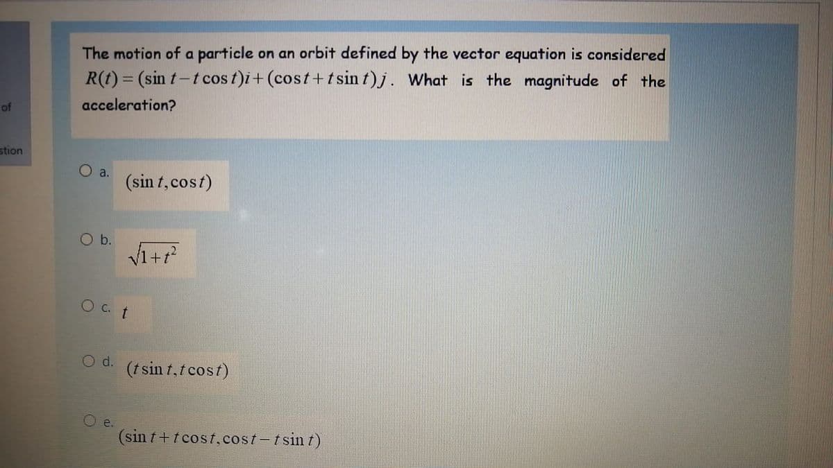 The motion of a particle on an orbit defined by the vector equation is considered
R(t) = (sin t-tcos t)i+ (cost+t sin t)j. What is the magnitude of the
of
acceleration?
stion
a.
(sin t, cost)
Ob.
O C. t
Od.
(tsin t,t cost)
e.
(sin t+t cost.cost-tsin t)
