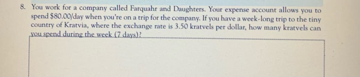 8. You work for a company called Farquahr and Daughters. Your expense account allows you to
spend $80.00/day when you're on a trip for the company. If you have a week-long trip to the tiny
country of Kratvia, where the exchange rate is 3.50 kratvels per dollar, how
„KQUL spend.during.the week (7 days)2.
many kratvels can
