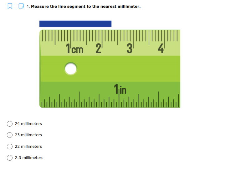 A D 1. Measure the line segment to the nearest millimeter.
1cm
2
4
1in
24 millimeters
23 millimeters
22 millimeters
2.3 millimeters
