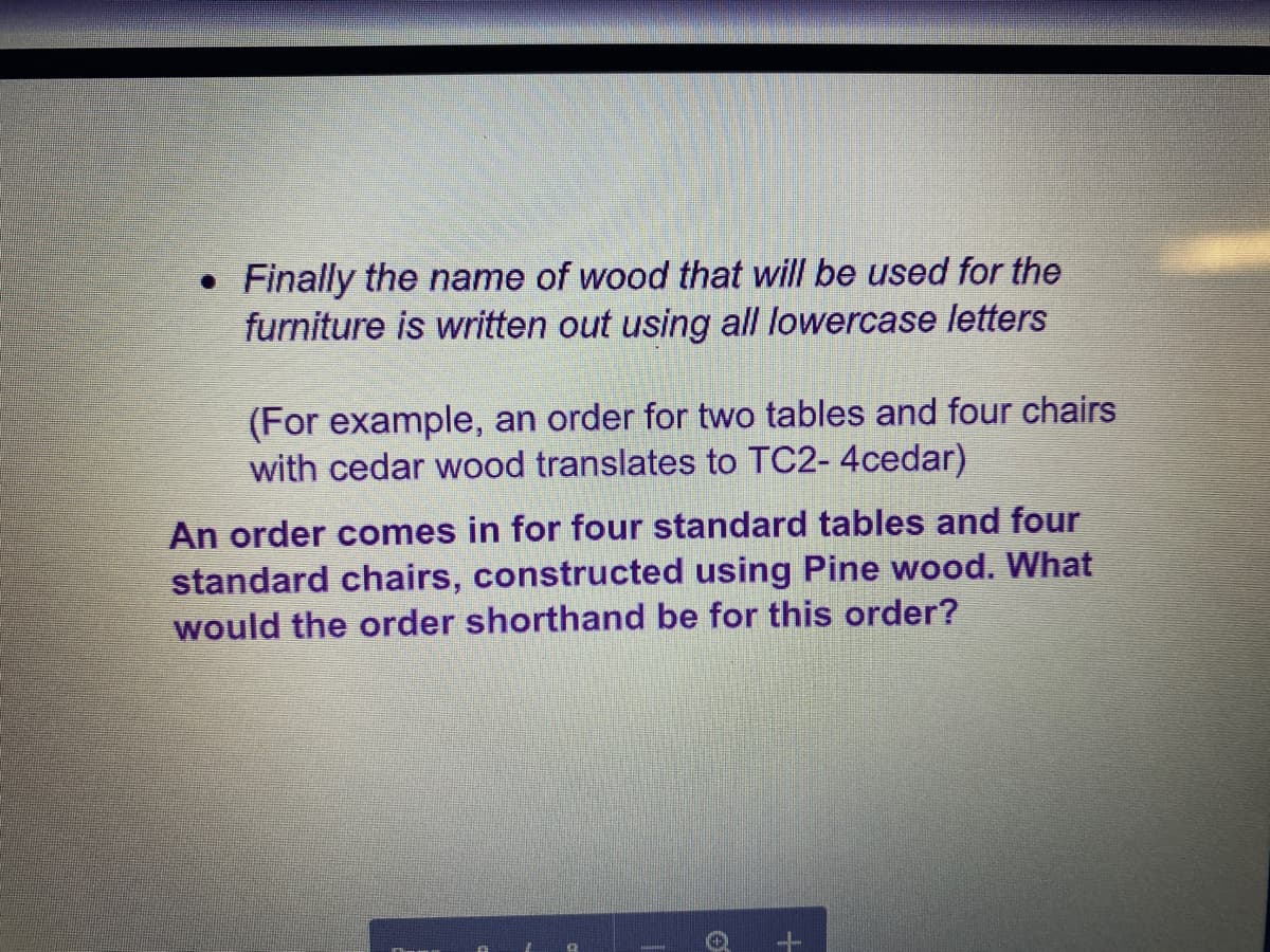 Finally the name of wood that will be used for the
furniture is written out using all lowercase letters
(For example, an order for two tables and four chairs
with cedar wood translates to TC2- 4cedar)
An order comes in for four standard tables and four
standard chairs, constructed using Pine wood. What
would the order shorthand be for this order?
