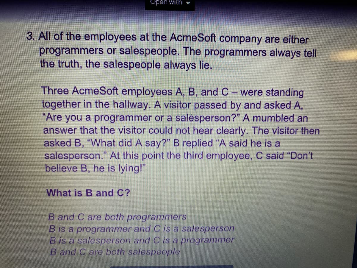 Open with
3. All of the employees at the AcmeSoft company are either
programmers or salespeople. The programmers always tell
the truth, the salespeople always lie.
Three AcmeSoft employees A, B, and C- were standing
together in the hallway. A visitor passed by and asked A,
"Are you a programmer or a salesperson?" A mumbled an
answer that the visitor could not hear clearly. The visitor then
asked B, "What did A say?" B replied "A said he is a
salesperson." At this point the third employee, C said "Don't
believe B, he is lying!"
What is B and C?
B and C are both programers
B is a programmer and C is a salesperson
B is a salesperson and C is a programmer
B and C are both salespeople
