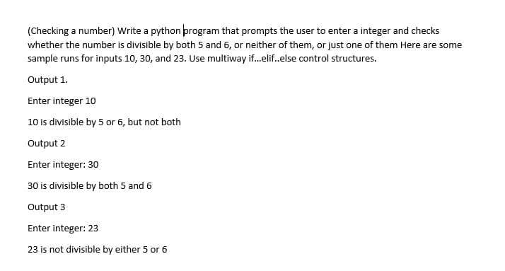 (Checking a number) Write a python program that prompts the user to enter a integer and checks
whether the number is divisible by both 5 and 6, or neither of them, or just one of them Here are some
sample runs for inputs 10, 30, and 23. Use multiway if.elif.else control structures.
Output 1.
Enter integer 10
10 is divisible by 5 or 6, but not both
Output 2
Enter integer: 30
30 is divisible by both 5 and 6
Output 3
Enter integer: 23
23 is not divisible by either 5 or 6
