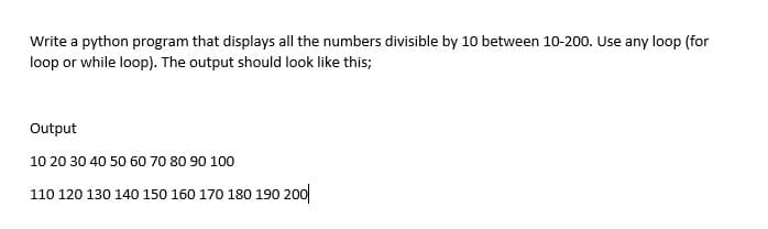 Write a python program that displays all the numbers divisible by 10 between 10-200. Use any loop (for
loop or while loop). The output should look like this;
Output
10 20 30 40 50 60 70 80 90 100
110 120 130 140 150 160 170 180 190 200
