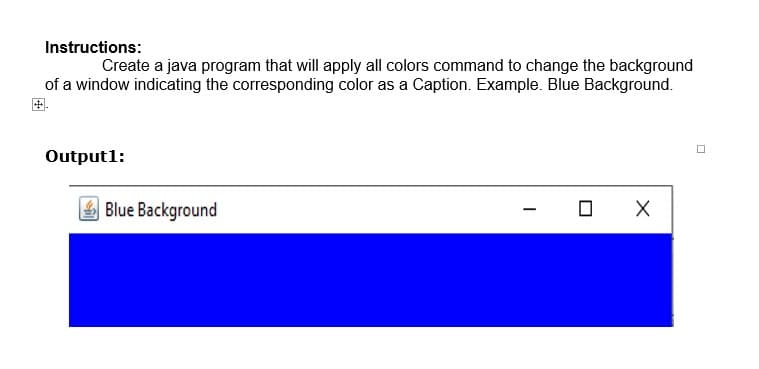 Instructions:
Create a java program that will apply all colors command to change the background
of a window indicating the corresponding color as a Caption. Example. Blue Background.
Output1:
Blue Background
