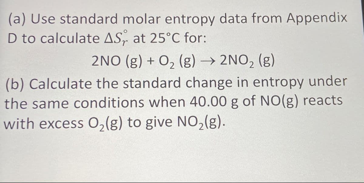 (a) Use standard molar entropy data from Appendix
D to calculate AS at 25°C for:
2NO (g) + O2(g) → 2NO2 (g)
(b) Calculate the standard change in entropy under
the same conditions when 40.00 g of NO(g) reacts
with excess O2(g) to give NO2(g).