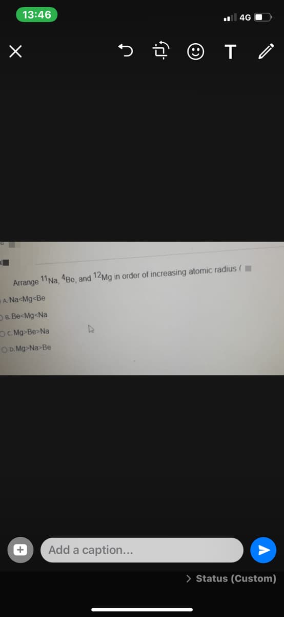 13:46
4G C
Arrange 11Na, 4Be, and 12Mg in order of increasing atomic radius (I
A. Na<Mg<Be
OB. Be<Mg<Na
OC Mg-Be>Na
OD. Mg>Na>Be
Add a caption...
> Status (Custom)
+
