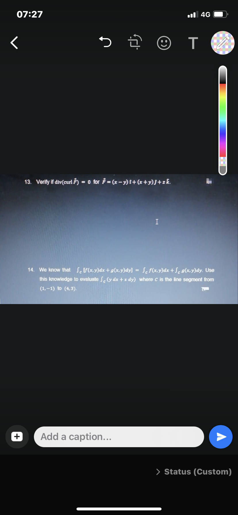 07:27
l 4G
く
っ @
13. Verify if div(curl F) = 0 for = (x - y) i+(x +y)j+z&.
I
14. We know that SF(x,y)dx +g(x,y)dy] = Sc f(x,y)dx + Se g(x,y)dy. Use
this knowledge to evaluate S.G dx +x dy) where c is the line segment from
%3D
(1,-1) to (4,3).
Add a caption...
> Status (Custom)
