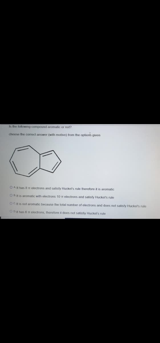 Is the following compound aromatic or not?
choose the correct answer (with motive) from the options given
O A It has 8 TT electrons and satisfy Huckel's rule therefore it is aromatic
O B. It is aromatic with electrons 10 m electrons and satisfy Huckel's rule
OC It is not aromatic because the total number of electrons and does not satisfy Huckel's rule
O D.It has 6 T electrons, therefore it does not satisfiy Huckel's rule
