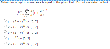 Determine a region whose area is equal to the given limit. Do not evaluate the limit.
2i12
lim
Oy = (5 + x)16 on [5, 7]
Oy = (5 + x)" on [5, 7]
Oy = (5 + x)12 on [0, 2]
Oy = x12 on [0, 2]
Oy = (5 + x)" on [0, 2]
