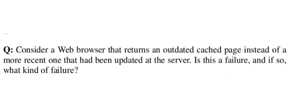 Q: Consider a Web browser that returns an outdated cached page instead of a
more recent one that had been updated at the server. Is this a failure, and if so,
what kind of failure?